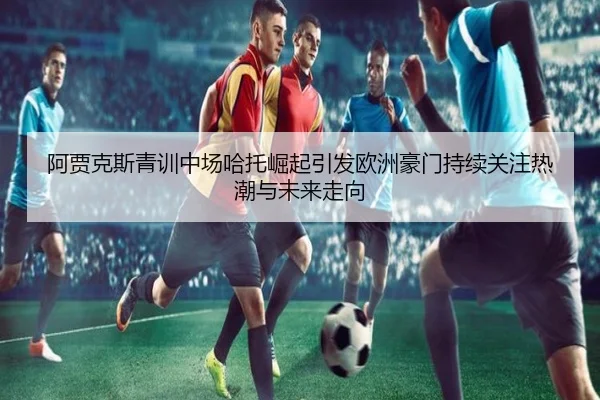 阿贾克斯青训中场哈托崛起引发欧洲豪门持续关注热潮与未来走向