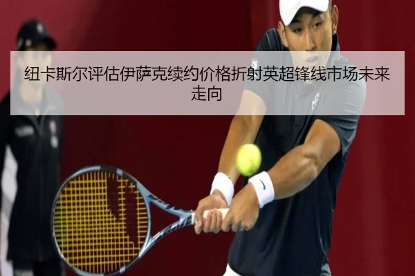 纽卡斯尔评估伊萨克续约价格折射英超锋线市场未来走向