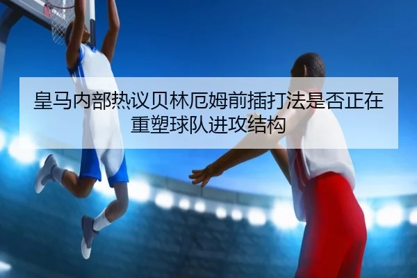 皇马内部热议贝林厄姆前插打法是否正在重塑球队进攻结构