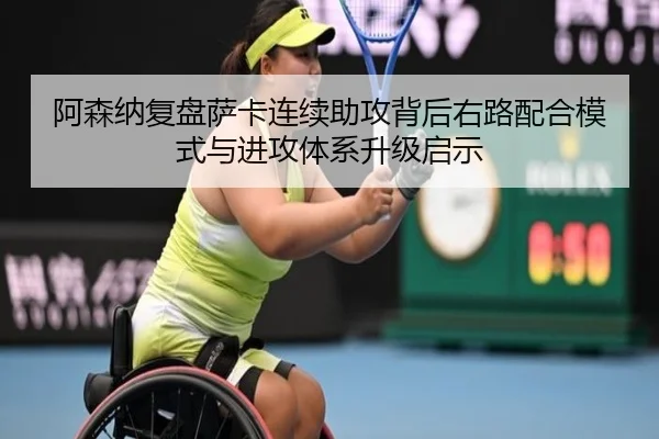 阿森纳复盘萨卡连续助攻背后右路配合模式与进攻体系升级启示