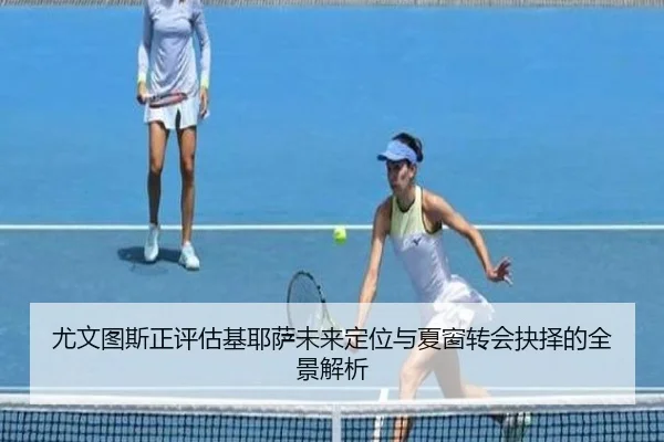 尤文图斯正评估基耶萨未来定位与夏窗转会抉择的全景解析