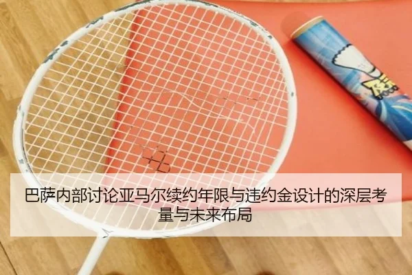 巴萨内部讨论亚马尔续约年限与违约金设计的深层考量与未来布局