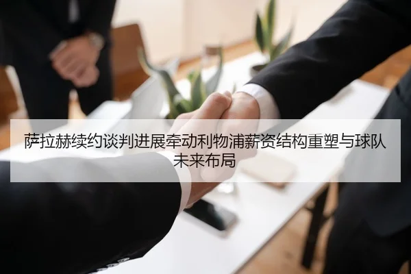 萨拉赫续约谈判进展牵动利物浦薪资结构重塑与球队未来布局