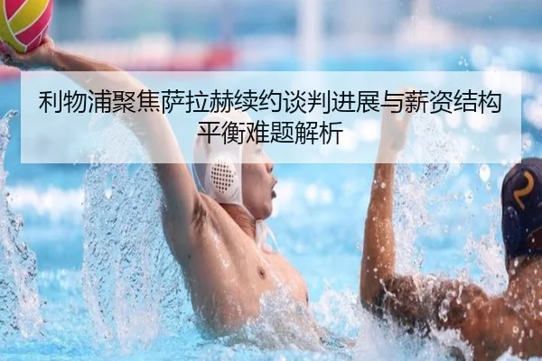 利物浦聚焦萨拉赫续约谈判进展与薪资结构平衡难题解析