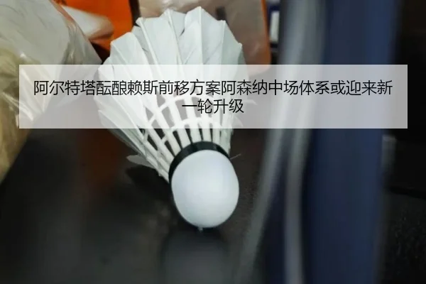阿尔特塔酝酿赖斯前移方案阿森纳中场体系或迎来新一轮升级