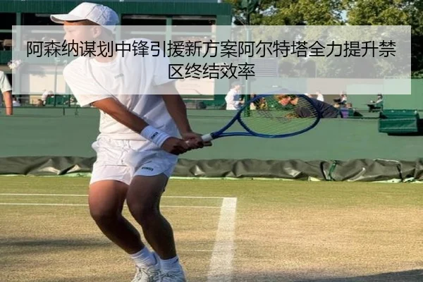 阿森纳谋划中锋引援新方案阿尔特塔全力提升禁区终结效率